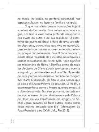 20
na escola, na prisão, na periferia existencial, nos
espaços culturais, no lazer, na família e na Igreja.
O que nos afasta dessas boas ações hoje é
a cultura do bem-estar. Essa cultura nos deixa ce-
gos, nos leva a viver numa profunda escuridão e
nos afasta do outro e de sua realidade. O exter-
mínio de jovens no Brasil é fruto de uma socieda-
de descrente, oportunista que vive na escuridão.
Uma sociedade que usa o jovem e depois o elimi-
na, porque não serve mais. Essa O Papa Francisco,
diante dessa realidade de escuridão, nos convida a
sermos missionários do Reino. Mas, “que significa
ser missionário do Reino? Significa acima de tudo
ser discípulo de Cristo e ouvir sem cessar o convite
a segui-Lo, o convite a fixar o olhar n’Ele: ‘Aprendei
de mim, porque sou manso e humilde de coração’
(Mt 11,29). O discípulo, de fato, é uma pessoa que
se põe à escuta da Palavra de Jesus (cf. Lc 10,39), a
quem reconhece como o Mestre que nos amou até
o dom de sua vida. Trata-se, portanto, de cada um
de vós deixar-se plasmar diariamente pela Palavra
de Deus: ela vos transformará em amigos do Se-
nhor Jesus, capazes de fazer outros jovens entrar
nesta mesma amizade com Ele” (Mensagem do
Papa Francisco para XXVIII JMJ, Rio 2013).
 
