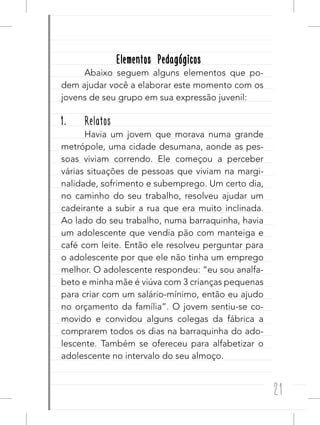 21
Elementos PedagógicosElementos Pedagógicos
Abaixo seguem alguns elementos que po-
dem ajudar você a elaborar este momento com os
jovens de seu grupo em sua expressão juvenil:
1. Relatos
Havia um jovem que morava numa grande
metrópole, uma cidade desumana, aonde as pes-
soas viviam correndo. Ele começou a perceber
várias situações de pessoas que viviam na margi-
nalidade, sofrimento e subemprego. Um certo dia,
no caminho do seu trabalho, resolveu ajudar um
cadeirante a subir a rua que era muito inclinada.
Ao lado do seu trabalho, numa barraquinha, havia
um adolescente que vendia pão com manteiga e
café com leite. Então ele resolveu perguntar para
o adolescente por que ele não tinha um emprego
melhor. O adolescente respondeu: “eu sou analfa-
beto e minha mãe é viúva com 3 crianças pequenas
para criar com um salário-mínimo, então eu ajudo
no orçamento da família”. O jovem sentiu-se co-
movido e convidou alguns colegas da fábrica a
comprarem todos os dias na barraquinha do ado-
lescente. Também se ofereceu para alfabetizar o
adolescente no intervalo do seu almoço.
 