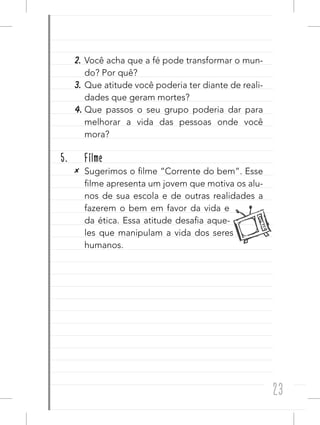 23
2. Você acha que a fé pode transformar o mun-
do? Por quê?
3. Que atitude você poderia ter diante de reali-
dades que geram mortes?
4. Que passos o seu grupo poderia dar para
melhorar a vida das pessoas onde você
mora?
5. Filme
✕ Sugerimos o filme “Corrente do bem”. Esse
filme apresenta um jovem que motiva os alu-
nos de sua escola e de outras realidades a
fazerem o bem em favor da vida e
da ética. Essa atitude desafia aque-
les que manipulam a vida dos seres
humanos.
 
