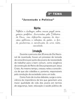 25
3º TEMA
“Juventude e Política”
ObjetivoObjetivo
Refletir e dialogar sobre nosso papel como
jovens profetas, iluminados pela Palavra
de Deus, nos diferentes espaços de deci-
sões políticas e relações de poder, a fim
de pautarmos a construção de uma nova
sociedade.
IntroduçãoIntrodução
Durante o percurso dos 30 anos do Dia Nacio-
nal de Juventude, houve um processo de tomada
de consciência por parte dos jovens da necessidade
de trabalhar para o bem comum, como exigência
da construção do Reino de Deus proposta por Jesus
Cristo. Ao mesmo tempo, cresceu neles a consciên-
cia de que são cidadãos e, portanto, responsáveis
pela condução da sociedade como um todo.
Como fruto de muitos debates, surge a cons-
ciência da importância de leis que garantam uma
maior qualidade de vida dos jovens em termos
de segurança, lazer, educação e saúde pública de
 