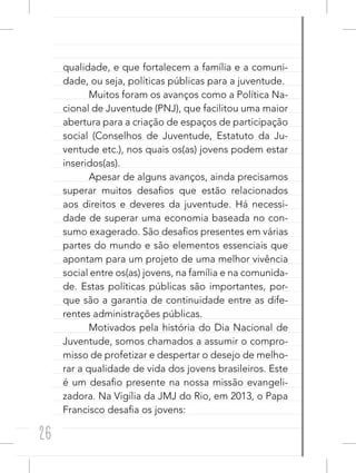26
qualidade, e que fortalecem a família e a comuni-
dade, ou seja, políticas públicas para a juventude.
Muitos foram os avanços como a Política Na-
cional de Juventude (PNJ), que facilitou uma maior
abertura para a criação de espaços de participação
social (Conselhos de Juventude, Estatuto da Ju-
ventude etc.), nos quais os(as) jovens podem estar
inseridos(as).
Apesar de alguns avanços, ainda precisamos
superar muitos desafios que estão relacionados
aos direitos e deveres da juventude. Há necessi-
dade de superar uma economia baseada no con-
sumo exagerado. São desafios presentes em várias
partes do mundo e são elementos essenciais que
apontam para um projeto de uma melhor vivência
social entre os(as) jovens, na família e na comunida-
de. Estas políticas públicas são importantes, por-
que são a garantia de continuidade entre as dife-
rentes administrações públicas.
Motivados pela história do Dia Nacional de
Juventude, somos chamados a assumir o compro-
misso de profetizar e despertar o desejo de melho-
rar a qualidade de vida dos jovens brasileiros. Este
é um desafio presente na nossa missão evangeli-
zadora. Na Vigília da JMJ do Rio, em 2013, o Papa
Francisco desafia os jovens:
 