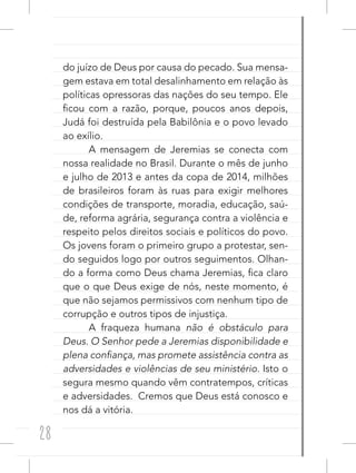 28
do juízo de Deus por causa do pecado. Sua mensa-
gem estava em total desalinhamento em relação às
políticas opressoras das nações do seu tempo. Ele
ficou com a razão, porque, poucos anos depois,
Judá foi destruída pela Babilônia e o povo levado
ao exílio.
A mensagem de Jeremias se conecta com
nossa realidade no Brasil. Durante o mês de junho
e julho de 2013 e antes da copa de 2014, milhões
de brasileiros foram às ruas para exigir melhores
condições de transporte, moradia, educação, saú-
de, reforma agrária, segurança contra a violência e
respeito pelos direitos sociais e políticos do povo.
Os jovens foram o primeiro grupo a protestar, sen-
do seguidos logo por outros seguimentos. Olhan-
do a forma como Deus chama Jeremias, fica claro
que o que Deus exige de nós, neste momento, é
que não sejamos permissivos com nenhum tipo de
corrupção e outros tipos de injustiça.
A fraqueza humana não é obstáculo para
Deus. O Senhor pede a Jeremias disponibilidade e
plena confiança, mas promete assistência contra as
adversidades e violências de seu ministério. Isto o
segura mesmo quando vêm contratempos, críticas
e adversidades. Cremos que Deus está conosco e
nos dá a vitória.
 