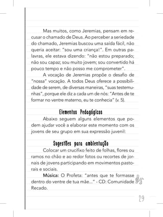 29
Mas muitos, como Jeremias, pensam em re-
cusar o chamado de Deus. Ao perceber a seriedade
do chamado, Jeremias buscou uma saída fácil, não
queria aceitar: “sou uma criança!”. Em outras pa-
lavras, ele estava dizendo: “não estou preparado;
não sou capaz; sou muito jovem; sou convertido há
pouco tempo e não posso me comprometer”.
A vocação de Jeremias propõe o desafio de
“nossa” vocação. A todos Deus oferece a possibili-
dade de serem, de diversas maneiras, “suas testemu-
nhas”, porque ele diz a cada um de nós: “Antes de te
formar no ventre materno, eu te conhecia” (v. 5).
Elementos PedagógicosElementos Pedagógicos
Abaixo seguem alguns elementos que po-
dem ajudar você a elaborar este momento com os
jovens de seu grupo em sua expressão juvenil:
Sugestões para ambientaçãoSugestões para ambientação
Colocar um crucifixo feito de folhas, flores ou
ramos no chão e ao redor fotos ou recortes de jor-
nais de jovens participando em movimentos pasto-
rais e sociais.
Música: O Profeta: “antes que te formasse
dentro do ventre de tua mãe...” - CD: Comunidade
Recado.
 
