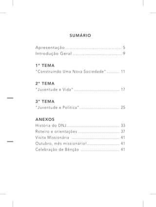 SUMÁRIO
Apresentação ....................................... 5
Introdução Geral .................................. 9
1º TEMA
“Construindo Uma Nova Sociedade” .......... 11
2º TEMA
“Juventude e Vida” ................................... 17
3º TEMA
“Juventude e Política”............................... 25
ANEXOS
História do DNJ......................................... 33
Roteiro e orientações ................................ 37
Visita Missionária ..................................... 41
Outubro, mês missionário! ......................... 41
Celebração de Bênção .............................. 41
 