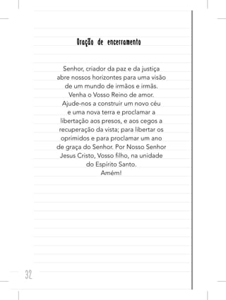 32
Oração de encerramentoOração de encerramento
Senhor, criador da paz e da justiça
abre nossos horizontes para uma visão
de um mundo de irmãos e irmãs.
Venha o Vosso Reino de amor.
Ajude-nos a construir um novo céu
e uma nova terra e proclamar a
libertação aos presos, e aos cegos a
recuperação da vista; para libertar os
oprimidos e para proclamar um ano
de graça do Senhor. Por Nosso Senhor
Jesus Cristo, Vosso filho, na unidade
do Espírito Santo.
Amém!
 