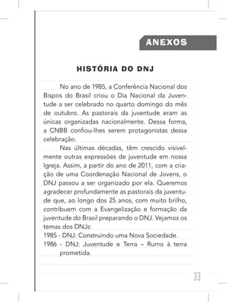 33
ANEXOS
HISTÓRIA DO DNJ
No ano de 1985, a Conferência Nacional dos
Bispos do Brasil criou o Dia Nacional da Juven-
tude a ser celebrado no quarto domingo do mês
de outubro. As pastorais da juventude eram as
únicas organizadas nacionalmente. Dessa forma,
a CNBB confiou-lhes serem protagonistas dessa
celebração.
Nas últimas décadas, têm crescido visivel-
mente outras expressões de juventude em nossa
Igreja. Assim, a partir do ano de 2011, com a cria-
ção de uma Coordenação Nacional de Jovens, o
DNJ passou a ser organizado por ela. Queremos
agradecer profundamente as pastorais da juventu-
de que, ao longo dos 25 anos, com muito brilho,
contribuem com a Evangelização e formação da
juventude do Brasil preparando o DNJ. Vejamos os
temas dos DNJs:
1985 - DNJ: Construindo uma Nova Sociedade.
1986 - DNJ: Juventude e Terra – Rumo à terra
prometida.
 