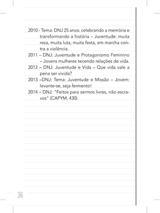 36
2010 - Tema: DNJ 25 anos: celebrando a memória e
transformando a história – Juventude: muita
reza, muita luta, muita festa, em marcha con-
tra a violência.
2011 – DNJ: Juventude e Protagonismo Feminino
– Jovens mulheres tecendo relações de vida.
2012 – DNJ: Juventude e Vida – Que vida vale a
pena ser vivida?
2013 –DNJ: Tema: Juventude e Missão – Jovem:
levante-se, seja fermento!
2014 – DNJ: “Feitos para sermos livres, não escra-
vos” (CAPYM, 430)
 