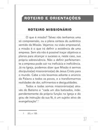 37
ROTEIRO E ORIENTAÇÕES
ROTEIRO MISSIONÁRIO
O que é missão? Talvez não tenhamos uma
só compreensão, ou a plena certeza do autêntico
sentido da Missão. Vejamos: na visão empresarial,
a missão é o que irá definir a existência de uma
empresa. Sem ela não é possível traçar objetivos e
planos para alcançar o sucesso e, neste caso, sua
própria sobrevivência. Não a definir perfeitamen-
te a empresa pode cair na ineficácia e ineficiência.
Já na Igreja, podemos dizer que Missão é sermos
discípulos(as) missionários(as) de Jesus Cristo para
o mundo. Cabe a nós levarmos adiante o anúncio
da Palavra a todos os povos, e a transformarmos
realidades de dor, sofrimentos e desigualdades.
Todos e todas somos missionários(as) atra-
vés do Batismo e “cada um dos batizados, inde-
pendentemente da própria função na Igreja e do
grau de instrução da sua fé, é um sujeito ativo de
evangelização”.1
1 EG, n. 120.
 