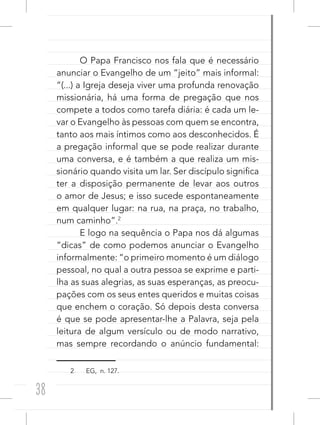 38
O Papa Francisco nos fala que é necessário
anunciar o Evangelho de um “jeito” mais informal:
“(...) a Igreja deseja viver uma profunda renovação
missionária, há uma forma de pregação que nos
compete a todos como tarefa diária: é cada um le-
var o Evangelho às pessoas com quem se encontra,
tanto aos mais íntimos como aos desconhecidos. É
a pregação informal que se pode realizar durante
uma conversa, e é também a que realiza um mis-
sionário quando visita um lar. Ser discípulo significa
ter a disposição permanente de levar aos outros
o amor de Jesus; e isso sucede espontaneamente
em qualquer lugar: na rua, na praça, no trabalho,
num caminho”.2
E logo na sequência o Papa nos dá algumas
“dicas” de como podemos anunciar o Evangelho
informalmente: “o primeiro momento é um diálogo
pessoal, no qual a outra pessoa se exprime e parti-
lha as suas alegrias, as suas esperanças, as preocu-
pações com os seus entes queridos e muitas coisas
que enchem o coração. Só depois desta conversa
é que se pode apresentar-lhe a Palavra, seja pela
leitura de algum versículo ou de modo narrativo,
mas sempre recordando o anúncio fundamental:
2 EG, n. 127.
 