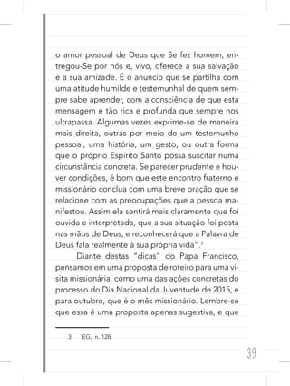39
o amor pessoal de Deus que Se fez homem, en-
tregou-Se por nós e, vivo, oferece a sua salvação
e a sua amizade. É o anuncio que se partilha com
uma atitude humilde e testemunhal de quem sem-
pre sabe aprender, com a consciência de que esta
mensagem é tão rica e profunda que sempre nos
ultrapassa. Algumas vezes exprime-se de maneira
mais direita, outras por meio de um testemunho
pessoal, uma história, um gesto, ou outra forma
que o próprio Espírito Santo possa suscitar numa
circunstância concreta. Se parecer prudente e hou-
ver condições, é bom que este encontro fraterno e
missionário conclua com uma breve oração que se
relacione com as preocupações que a pessoa ma-
nifestou. Assim ela sentirá mais claramente que foi
ouvida e interpretada, que a sua situação foi posta
nas mãos de Deus, e reconhecerá que a Palavra de
Deus fala realmente à sua própria vida”.3
Diante destas “dicas” do Papa Francisco,
pensamos em uma proposta de roteiro para uma vi-
sita missionária, como uma das ações concretas do
processo do Dia Nacional da Juventude de 2015, e
para outubro, que é o mês missionário. Lembre-se
que essa é uma proposta apenas sugestiva, e que
3 EG, n. 128.
 