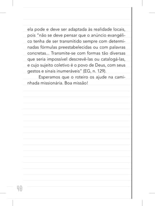 40
ela pode e deve ser adaptada às realidade locais,
pois “não se deve pensar que o anúncio evangéli-
co tenha de ser transmitido sempre com determi-
nadas fórmulas preestabelecidas ou com palavras
concretas... Transmite-se com formas tão diversas
que seria impossível descrevê-las ou catalogá-las,
e cujo sujeito coletivo é o povo de Deus, com seus
gestos e sinais inumeráveis” (EG, n. 129).
Esperamos que o roteiro os ajude na cami-
nhada missionária. Boa missão!
 