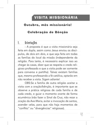 41
VISITA MISSIONÁRIA
Outubro, mês missionário!
Celebração de Bênção
1. Orientações
- A proposta é que a visita missionária seja
feita em dupla, assim como Jesus enviou os discí-
pulos, de dois em dois, e que seja feita em todas
as famílias do local da missão (independente da
religião. Para tanto, é necessário explicar isso ao
chegar às casas, dizer que se respeita o credo reli-
gioso professado e que a visita pode ser somente
para conversa e partilha). Talvez existam famílias
que, mesmo professando a fé católica, optarão em
não receber a visita. Sigam adiante!
OBS:Se a família de outra religião aceitar a
visita com a oração/bênção, é importante que se
observe a prática religiosa de cada família e de
cada credo, e guiar o momento orante de forma
ecumênica (não fazer o Sinal da Cruz, não rezar a
oração da Ave-Maria, evitar a invocação de santos,
acender velas, para que não haja momentos de
“conflito” ou “divergências” religiosas).
 