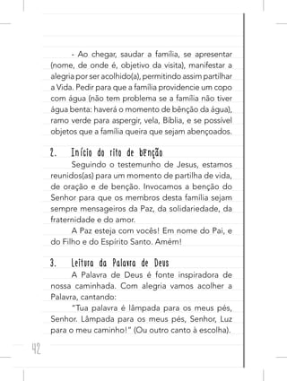 42
- Ao chegar, saudar a família, se apresentar
(nome, de onde é, objetivo da visita), manifestar a
alegria por ser acolhido(a), permitindo assim partilhar
a Vida. Pedir para que a família providencie um copo
com água (não tem problema se a família não tiver
água benta: haverá o momento de bênção da água),
ramo verde para aspergir, vela, Bíblia, e se possível
objetos que a família queira que sejam abençoados.
2. Início do rito de bênção
Seguindo o testemunho de Jesus, estamos
reunidos(as) para um momento de partilha de vida,
de oração e de benção. Invocamos a benção do
Senhor para que os membros desta família sejam
sempre mensageiros da Paz, da solidariedade, da
fraternidade e do amor.
A Paz esteja com vocês! Em nome do Pai, e
do Filho e do Espírito Santo. Amém!
3. Leitura da Palavra de Deus
A Palavra de Deus é fonte inspiradora de
nossa caminhada. Com alegria vamos acolher a
Palavra, cantando:
“Tua palavra é lâmpada para os meus pés,
Senhor. Lâmpada para os meus pés, Senhor, Luz
para o meu caminho!” (Ou outro canto à escolha).
 