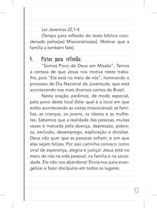 43
Ler Jeremias 22,1-4.
(Tempo para reflexão do texto bíblico coor-
denado pelos(as) Missionários(as). Motivar que a
família a também fale).
4. Pistas para reflexão:
“Somos Povo de Deus em Missão”. Temos
a certeza de que Jesus nos motiva neste traba-
lho, pois “Ele está no meio de nós”, iluminando o
processo do Dia Nacional da Juventude, que está
acontecendo nos mais diversos cantos do Brasil.
Nesta oração, pedimos, de modo especial,
pelo povo deste local (falar qual é o local em que
estão acontecendo as visitas missionárias): as famí-
lias, as crianças, os jovens, os idosos e as mulhe-
res. Sabemos que a realidade das pessoas, muitas
vezes é marcada pela doença, depressão, pobre-
za, exclusão, desemprego, exploração e divisões.
Deus não quer que as pessoas sofram, e sim que
elas sejam felizes. Por isso caminha conosco como
sinal de esperança, alegria e justiça! Jesus está no
meio de nós na vida pessoal, na família e na socie-
dade. Ele não nos abandona! Envia-nos para evan-
gelizar e fazer discípulos em todos os lugares.
 