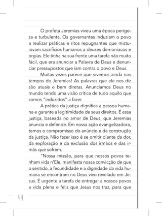 44
O profeta Jeremias viveu uma época perigo-
sa e turbulenta. Os governantes induziam o povo
a realizar práticas e ritos repugnantes que mistu-
ravam sacrifícios humanos a deuses demoníacos e
orgias. Ele tinha na sua frente uma tarefa não muito
fácil, que era anunciar a Palavra de Deus e denun-
ciar pressupostos que iam contra o povo e Deus.
Muitas vezes parece que vivemos ainda nos
tempos de Jeremias! As palavras que ele nos diz
são atuais e bem diretas. Anunciamos Deus no
mundo tendo uma visão crítica de tudo aquilo que
somos “induzidos” a fazer.
A prática da justiça dignifica a pessoa huma-
na e garante a legitimidade de seus direitos. É essa
justiça, baseada no amor de Deus, que Jeremias
anuncia e defende. Em nossa ação evangelizadora,
temos o compromisso do anúncio e da construção
da justiça. Não fazer isso é se omitir diante da dor,
da exploração e da exclusão dos irmãos e das ir-
mãs que sofrem.
“Nossa missão, para que nossos povos te-
nham vida n’Ele, manifesta nossa convicção de que
o sentido, a fecundidade e a dignidade da vida hu-
mana se encontram no Deus vivo revelado em Je-
sus. É urgente a tarefa de entregar a nossos povos
a vida plena e feliz que Jesus nos traz, para que
 