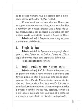 45
cada pessoa humana viva de acordo com a digni-
dade de Deus lhe deu” (DAp, n. 389).
Como missionários, anunciamos: Deus vive,
está presente em nossas vidas, em nossas famílias
e também em nossas igrejas! Que a força de Je-
sus Ressuscitado nos contagie para trabalhar com
o objetivo de fazer deste mundo o Reino de Deus.
Missionário(a) 1: Preparemo-nos, agora, para
o momento de bênção.
5. Bênção da Água
Missionário(a) 2: Apresenta a água já aben-
çoada pelo Diácono ou Padre. Dizendo: “Eis a
água abençoada que será aspergida sobre nós”.
Todos respondem: Amém!
6. Oração, bênção da casa e outros objetos
Missionário(a) 1: Ó Pai Santo, olhe para vos-
so povo em missão neste mundo e abençoe esta
família (pode-se citar o que mais está sendo aben-
çoado). Deus Pai de Misericórdia, Criador de to-
das as coisas, envie a luz de vosso Espírito sobre
este local, seus moradores, visitantes e proteja dos
perigos: incêndio, inundação, assaltos, temporais
e de todo e qualquer mal. Suplicamos a proteção
e a saúde e que afaste as divisões, a depressão, o
 