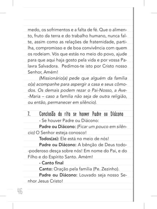 46
medo, os sofrimentos e a falta de fé. Que o alimen-
to, fruto da terra e do trabalho humano, nunca fal-
te, assim como as relações de fraternidade, parti-
lha, compromisso e de boa convivência com quem
os rodeiam. Vós que estás no meio do povo, ajude
para que aqui haja gosto pela vida e por vossa Pa-
lavra Salvadora.  Pedimos-te isto por Cristo nosso
Senhor, Amém!
(Missionário(a) pede que alguém da família
o(a) acompanhe para aspergir a casa e seus cômo-
dos. Os demais podem rezar o Pai-Nosso, a Ave-
-Maria – caso a família não seja de outra religião,
ou então, permanecer em silêncio).
7. Conclusão do rito se houver Padre ou Diácono
- Se houver Padre ou Diácono:
Padre ou Diácono: (Ficar um pouco em silên-
cio) O Senhor esteja conosco!
Todos(as): Ele está no meio de nós!
Padre ou Diácono: A bênção de Deus todo-
-poderoso desça sobre nós! Em nome do Pai, e do
Filho e do Espírito Santo. Amém!
- Canto final
Canto: Oração pela família (Pe. Zezinho).
Padre ou Diácono: Louvado seja nosso Se-
nhor Jesus Cristo!
 