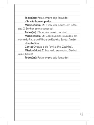 47
Todos(a)s: Para sempre seja louvado!
- Se não houver padre
Missionário(a) 2: (Ficar um pouco em silên-
cio) O Senhor esteja conosco!
Todos(as): Ele está no meio de nós!
Missionário(a) 2: Continuamos reunidos em
nome do Pai, e do Filho e do Espírito Santo. Amém!
- Canto final
Canto: Oração pela família (Pe. Zezinho).
Missionário(a) 2: Louvado seja nosso Senhor
Jesus Cristo!
Todos(as): Para sempre seja louvado!
 