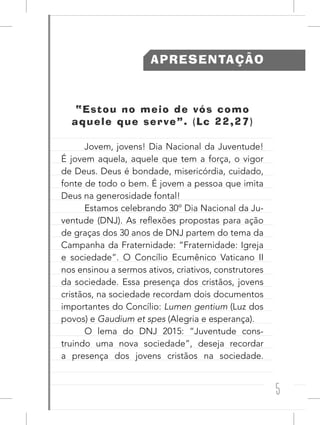 5
APRESENTAÇÃO
“Estou no meio de vós como
aquele que serve”. (Lc 22,27)
Jovem, jovens! Dia Nacional da Juventude!
É jovem aquela, aquele que tem a força, o vigor
de Deus. Deus é bondade, misericórdia, cuidado,
fonte de todo o bem. É jovem a pessoa que imita
Deus na generosidade fontal!
Estamos celebrando 30º Dia Nacional da Ju-
ventude (DNJ). As reflexões propostas para ação
de graças dos 30 anos de DNJ partem do tema da
Campanha da Fraternidade: “Fraternidade: Igreja
e sociedade”. O Concílio Ecumênico Vaticano II
nos ensinou a sermos ativos, criativos, construtores
da sociedade. Essa presença dos cristãos, jovens
cristãos, na sociedade recordam dois documentos
importantes do Concílio: Lumen gentium (Luz dos
povos) e Gaudium et spes (Alegria e esperança).
O lema do DNJ 2015: “Juventude cons-
truindo uma nova sociedade”, deseja recordar
a presença dos jovens cristãos na sociedade.
 