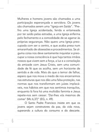 6
Mulheres e homens jovens são chamados a uma
participação esperançada e servidora. Os jovens
são chamados serem uma “Igreja em Saída”. “Pre-
firo uma Igreja acidentada, ferida e enlameada
por ter saído pelas estradas, a uma Igreja enferma
pelo fechamento e a comodidade de se agarrar às
próprias seguranças. Não quero uma Igreja preo-
cupada com ser o centro, e que acaba presa num
emaranhado de obsessões e procedimentos. Se al-
guma coisa nos deve santamente inquietar e preo-
cupar a nossa consciência é que haja tantos irmãos
nossos que vivem sem a força, a luz e a consolação
da amizade com Jesus Cristo, sem uma comuni-
dade de fé que os acolha, sem um horizonte de
sentido e de vida. Mais do que o temor de falhar,
espero que nos mova o medo de nos encerrarmos
nas estruturas que nos dão uma falsa proteção, nas
normas que nos transformam em juízes implacá-
veis, nos hábitos em que nos sentimos tranquilos,
enquanto lá fora há uma multidão faminta e Jesus
repete-nos sem cessar: ‘Dai-lhes vós mesmos de
comer’ (Mc 6,37)” (EG, n. 49).
O Santo Padre Francisco insiste em que os
jovens sejam construtores da paz, da vida nova,
superando a cultura do consumo e do descarte.
 