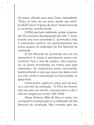 7
Os jovens, olhando para Jesus Cristo, responderão:
“Estou no meio de vós como aquele que serve”
(Lc 22,27). Servir! A graça de servir! Jovens servindo
e, no serviço, transformando.
O DNJ será bem celebrado, se bem prepara-
do! Os encontros de preparação são três: 1. Cons-
truindo uma nova sociedade; 2. Juventude e vida;
3. Juventude e política. Um aprofundamento dos
temas ajudará na celebração do Dia Nacional da
Juventude.
O Dia Nacional da Juventude será um dia
missionário! A missão é permanente; jovens mis-
sionários! Para o mês de outubro, mês missioná-
rio, os jovens encontrarão um roteiro para ação
missionária. Os missionários jovens anunciando,
testemunhando a vida que Jesus nos deixou com
sua vida, morte e ressurreição na Comunidade, na
Igreja local.
Como jovens, sigamos a Jesus que nos ensi-
na o caminho da realização: “O Filho do Homem
não veio para ser servido, mas para servir e dar a
vida em resgate por muitos” (Mc 10,45).
Nossa Senhora, Mãe de Deus e nossa, nos
acompanhe na preparação e na celebração do Dia
Nacional da Juventude. Nos conceda pelo seu
 