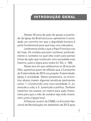 9
INTRODUÇÃO GERAL
Nesses 30 anos de ação de graças a juventu-
de da Igreja do Brasil procurou apresentar à socie-
dade um caminho em que a dignidade humana é
parte fundamental para que haja uma vida plena.
Lembramos ainda o que o Papa Francisco nos
diz hoje: Os cristãos precisam conhecer profunda-
mente o contexto no qual eles vivem para pensar
linhas de ação que construam uma sociedade mais
fraterna, justa e digna para todos (cf. EG, n. 180).
Nesse ano em que celebramos os 30 anos do
DNJ, queremos partir da reflexão que a Campanha
da Fraternidade de 2015 nos propõe: Fraternidade:
Igreja e sociedade. Nessa perspectiva, os encon-
tros abaixo trazem algumas temáticas pertinentes
como: 1- Construindo uma nova sociedade; 2- Ju-
ventude e vida; e 3- Juventude e política. Também
trazemos nos anexos um roteiro para ação missio-
nária para que o mês de outubro seja todo missio-
nário junto à Igreja local.
A Pastoral Juvenil da CNBB, no Encontro Na-
cional de Revitalização em dezembro de 2013 após
 