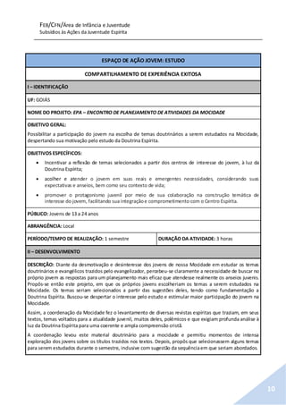 FEB/CFN/Área de Infância e Juventude
Subsídios às Ações da Juventude Espírita
10
ESPAÇO DE AÇÃO JOVEM: ESTUDO
COMPARTILHAMENTO DE EXPERIÊNCIA EXITOSA
I – IDENTIFICAÇÃO
UF: GOIÁS
NOME DO PROJETO: EPA – ENCONTRO DE PLANEJAMENTO DE ATIVIDADES DA MOCIDADE
OBJETIVO GERAL:
Possibilitar a participação do jovem na escolha de temas doutrinários a serem estudados na Mocidade,
despertando sua motivação pelo estudo da Doutrina Espírita.
OBJETIVOS ESPECÍFICOS:
 Incentivar a reflexão de temas selecionados a partir dos centros de interesse do jovem, à luz da
Doutrina Espírita;
 acolher e atender o jovem em suas reais e emergentes necessidades, considerando suas
expectativas e anseios, bem como seu contexto de vida;
 promover o protagonismo juvenil por meio de sua colaboração na construção temática de
interesse do jovem, facilitando sua integraçãoe comprometimento com o Centro Espírita.
PÚBLICO: Jovens de 13 a 24 anos
ABRANGÊNCIA: Local
PERÍODO/TEMPO DE REALIZAÇÃO: 1 semestre DURAÇÃO DA ATIVIDADE: 3 horas
II – DESENVOLVIMENTO
DESCRIÇÃO: Diante da desmotivação e desinteresse dos jovens de nossa Mocidade em estudar os temas
doutrinários e evangélicos trazidos pelo evangelizador, percebeu-se claramente a necessidade de buscar no
próprio jovem as respostas para um planejamento mais eficaz que atendesse realmente os anseios juvenis.
Propôs-se então este projeto, em que os próprios jovens escolheriam os temas a serem estudados na
Mocidade. Os temas seriam selecionados a partir das sugestões deles, tendo como fundamentação a
Doutrina Espírita. Buscou-se despertar o interesse pelo estudo e estimular maior participação do jovem na
Mocidade.
Assim, a coordenação da Mocidade fez o levantamento de diversas revistas espíritas que traziam, em seus
textos, temas voltados para a atualidade juvenil, muitos deles, polêmicos e que exigiam profunda análise à
luz da Doutrina Espírita para uma coerente e ampla compreensão cristã.
A coordenação levou este material doutrinário para a mocidade e permitiu momentos de intensa
exploração dos jovens sobre os títulos trazidos nos textos. Depois, propôs que selecionassem alguns temas
para serem estudados durante o semestre, inclusive com sugestão da sequênciaem que seriam abordados.
 