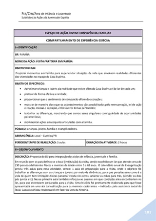 FEB/CFN/Área de Infância e Juventude
Subsídios às Ações da Juventude Espírita
101
ESPAÇO DE AÇÃO JOVEM: CONVIVÊNCIA FAMILIAR
COMPARTILHAMENTO DE EXPERIÊNCIA EXITOSA
I – IDENTIFICAÇÃO
UF: PARANÁ
NOME DA AÇÃO: VISITA FRATERNA EM FAMÍLIA
OBJETIVO GERAL:
Propiciar momentos em família para experienciar situações de vida que envolvem realidades diferentes
das vivenciadas no espaço da Casa Espírita.
OBJETIVOS ESPECÍFICOS:
 Aproximar crianças e jovens da realidade que existe além da Casa Espírita e do lar de cada um;
 praticar de forma efetiva a caridade;
 proporcionar que o sentimento de compaixão aflore dos corações;
 mostrar de maneira clara que os acontecimentos são possibilitados pela reencarnação, lei de ação
e reação, missão e expiação,entre outros temas pertinentes;
 trabalhar as diferenças, mostrando que somos seres singulares com igualdade de oportunidades
perante Deus;
 movimentar açõesem conjunto articuladas com a família.
PÚBLICO: Crianças, jovens, famíliae evangelizadores.
ABRANGÊNCIA: Local – Curitiba/PR
PERÍODO/TEMPO DE REALIZAÇÃO: 3 aulas DURAÇÃO DA ATIVIDADE: 2 horas
II – DESENVOLVIMENTO
DESCRIÇÃO: Proposta do DIJ para integração dos ciclos de infância, juventude e família.
Em reunião com os pais definiu-se o local (instituição) da visita, sendo escolhido um lar que atende cerca de
230 pessoas deficientes físicos e mentais de idade entre 5 a 68 anos. O calendário anual da Evangelização
previu três aulas para essa atividade, sendo: 1 aula de preparação para a visita, onde o objetivo foi
trabalhar as diferenças com as crianças e jovens por meio de dinâmicas, para que percebessem como é a
vida de quem tem limitações físicas (amarrar venda nos olhos, amarrar as mãos para trás, prender os dois
pés juntos etc). Nessa primeira aula também reforçou-se quem e em que condições eles encontrariam no
lar, para que estivessem preparados para a visita. Uma história foi prontamente elaborada para que fosse
apresentada em uma ala da instituição para os meninos cadeirantes – indicados pela assistente social do
local. Cada cicloficou responsável em fazer os sons da história.
 