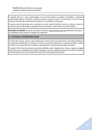 FEB/CFN/Área de Infância e Juventude
Subsídios às Ações da Juventude Espírita
102
A segunda aula foi a visita, oportunidade em que foram levadas as doações arrecadadas e realizada a
apresentação coletiva da história, contando com pais, crianças e jovens. A visita durou cerca de 2 horas,
incluindo momento de conhecimento da estrutura e moradores da instituição.
A terceira aula foi destinada para a avaliação da visita, visando identificar como as crianças e jovens se
sentiram e que relações pode-se estabelecer o que se estudae o que vivencia no Centro Espírita.
RECURSOS UTILIZADOS: textos do site Momento Espírita: www.momento.com.br (Deficiência; Recado de
um deficiente visual); História:A Origem dos vagalumes.
III – AVALIAÇÃO / CONSIDERAÇÕES GERAIS
A maioria das crianças, jovens e pais compareceu no dia da visita, que representou uma tarde proveitosae
com grandes aprendizados. As crianças e os jovens se sentiram importantes e puderam perceber a alegria
nos olhose nas expressões dos moradores, especialmente no momento da contação da história.
O projeto Visita Fraterna favoreceu necessárias reflexões sobre doação (amor, tempo e alegria), coragem
diante das provas escolhidas pelo Espírito, expiações e provas, autoaprimoramento de todos os Espíritos,
indistintamente, dentre outros relevantes temas sob a ótica da Doutrina Espírita.
 