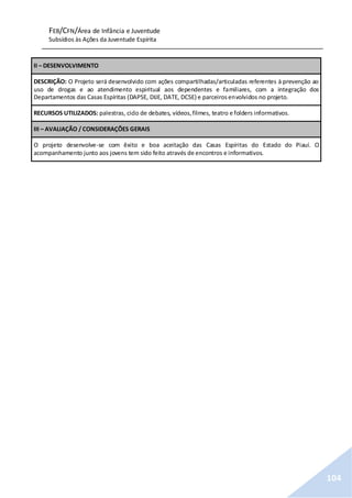 FEB/CFN/Área de Infância e Juventude
Subsídios às Ações da Juventude Espírita
104
II – DESENVOLVIMENTO
DESCRIÇÃO: O Projeto será desenvolvido com ações compartilhadas/articuladas referentes à prevenção ao
uso de drogas e ao atendimento espiritual aos dependentes e familiares, com a integração dos
Departamentos das Casas Espíritas (DAPSE, DIJE, DATE, DCSE) e parceirosenvolvidos no projeto.
RECURSOS UTILIZADOS: palestras, ciclo de debates, vídeos,filmes, teatro e folders informativos.
III – AVALIAÇÃO / CONSIDERAÇÕES GERAIS
O projeto desenvolve-se com êxito e boa aceitação das Casas Espíritas do Estado do Piauí. O
acompanhamento junto aos jovens tem sido feito através de encontros e informativos.
 