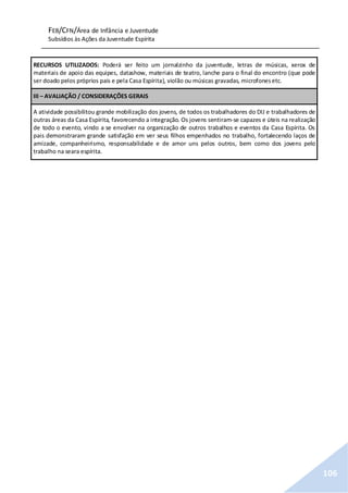 FEB/CFN/Área de Infância e Juventude
Subsídios às Ações da Juventude Espírita
106
RECURSOS UTILIZADOS: Poderá ser feito um jornalzinho da juventude, letras de músicas, xerox de
materiais de apoio das equipes, datashow, materiais de teatro, lanche para o final do encontro (que pode
ser doado pelos próprios pais e pela Casa Espírita), violão ou músicas gravadas, microfonesetc.
III – AVALIAÇÃO / CONSIDERAÇÕES GERAIS
A atividade possibilitou grande mobilização dos jovens, de todos os trabalhadores do DIJ e trabalhadores de
outras áreas da Casa Espírita, favorecendo a integração. Os jovens sentiram-se capazes e úteis na realização
de todo o evento, vindo a se envolver na organização de outros trabalhos e eventos da Casa Espírita. Os
pais demonstraram grande satisfação em ver seus filhos empenhados no trabalho, fortalecendo laços de
amizade, companheirismo, responsabilidade e de amor uns pelos outros, bem como dos jovens pelo
trabalho na seara espírita.
 