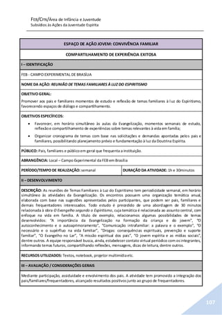 FEB/CFN/Área de Infância e Juventude
Subsídios às Ações da Juventude Espírita
107
ESPAÇO DE AÇÃO JOVEM: CONVIVÊNCIA FAMILIAR
COMPARTILHAMENTO DE EXPERIÊNCIA EXITOSA
I – IDENTIFICAÇÃO
FEB - CAMPO EXPERIMENTAL DE BRASÍLIA
NOME DA AÇÃO: REUNIÃO DE TEMAS FAMILIARES À LUZ DO ESPIRITISMO
OBJETIVO GERAL:
Promover aos pais e familiares momentos de estudo e reflexão de temas familiares à luz do Espiritismo,
favorecendo espaços de diálogo e compartilhamento.
OBJETIVOS ESPECÍFICOS:
 Favorecer, em horário simultâneo às aulas da Evangelização, momentos semanais de estudo,
reflexãoe compartilhamento de experiências sobre temas relevantes à vida em família;
 Organizar cronograma de temas com base nas solicitações e demandas apontadas pelos pais e
familiares, possibilitando planejamento prévio e fundamentação à luz da Doutrina Espírita.
PÚBLICO: Pais, familiares e públicoem geral que frequenta a instituição.
ABRANGÊNCIA: Local – Campo Experimental da FEB em Brasília
PERÍODO/TEMPO DE REALIZAÇÃO: semanal DURAÇÃO DA ATIVIDADE: 1h e 30minutos
II – DESENVOLVIMENTO
DESCRIÇÃO: As reuniões de Temas Familiares à Luz do Espiritismo tem periodicidade semanal, em horário
simultâneo às atividades da Evangelização. Os encontros possuem uma organização temática anual,
elaborada com base nas sugestões apresentadas pelos participantes, que podem ser pais, familiares e
demais frequentadores interessados. Todo estudo é precedido de uma abordagem de 30 minutos
relacionada à obra O Evangelho segundo o Espiritismo, cuja temática é relacionada ao assunto central, com
enfoque na vida em família. A título de exemplo, relacionamos algumas possibilidades de temas
desenvolvidos: “A importância da Evangelização na formação da criança e do jovem”, “O
autoconhecimento e o autoaprimoramento”, “Comunicação intrafamiliar: a palavra e o exemplo”, “O
necessário e o supérfluo na vida familiar”, “Drogas: consequências espirituais, prevenção e suporte
familiar”, “O Evangelho no Lar”, “A missão espiritual dos pais”, “O jovem espírita e as mídias sociais”,
dentre outros. A equipe responsável busca, ainda, estabelecer contato virtual periódico com osintegrantes,
informando temas futuros, compartilhando reflexões, mensagens, dicas de leitura, dentre outros.
RECURSOS UTILIZADOS: Textos, notebook, projetor multimídiaetc.
III – AVALIAÇÃO / CONSIDERAÇÕES GERAIS
Mediante participação, assiduidade e envolvimento dos pais. A atividade tem promovido a integração dos
pais/familiares/frequentadores, alcançado resultados positivosjunto ao grupo de frequentadores.
 