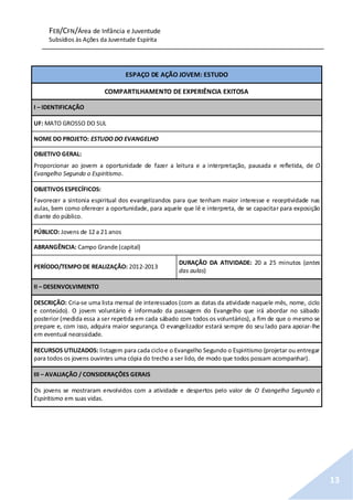 FEB/CFN/Área de Infância e Juventude
Subsídios às Ações da Juventude Espírita
13
ESPAÇO DE AÇÃO JOVEM: ESTUDO
COMPARTILHAMENTO DE EXPERIÊNCIA EXITOSA
I – IDENTIFICAÇÃO
UF: MATO GROSSO DO SUL
NOME DO PROJETO: ESTUDO DO EVANGELHO
OBJETIVO GERAL:
Proporcionar ao jovem a oportunidade de fazer a leitura e a interpretação, pausada e refletida, de O
Evangelho Segundo o Espiritismo.
OBJETIVOS ESPECÍFICOS:
Favorecer a sintonia espiritual dos evangelizandos para que tenham maior interesse e receptividade nas
aulas, bem como oferecer a oportunidade, para aquele que lê e interpreta, de se capacitar para exposição
diante do público.
PÚBLICO: Jovens de 12 a 21 anos
ABRANGÊNCIA: Campo Grande (capital)
PERÍODO/TEMPO DE REALIZAÇÃO: 2012-2013
DURAÇÃO DA ATIVIDADE: 20 a 25 minutos (antes
das aulas)
II – DESENVOLVIMENTO
DESCRIÇÃO: Cria-se uma lista mensal de interessados (com as datas da atividade naquele mês, nome, ciclo
e conteúdo). O jovem voluntário é informado da passagem do Evangelho que irá abordar no sábado
posterior (medida essa a ser repetida em cada sábado com todos os voluntários), a fim de que o mesmo se
prepare e, com isso, adquira maior segurança. O evangelizador estará sempre do seu lado para apoiar-lhe
em eventual necessidade.
RECURSOS UTILIZADOS: listagem para cada cicloe o Evangelho Segundo o Espiritismo (projetar ou entregar
para todos os jovens ouvintes uma cópia do trecho a ser lido, de modo que todos possam acompanhar).
III – AVALIAÇÃO / CONSIDERAÇÕES GERAIS
Os jovens se mostraram envolvidos com a atividade e despertos pelo valor de O Evangelho Segundo o
Espiritismo em suas vidas.
 
