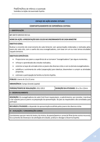 FEB/CFN/Área de Infância e Juventude
Subsídios às Ações da Juventude Espírita
14
ESPAÇO DE AÇÃO JOVEM: ESTUDO
COMPARTILHAMENTO DE EXPERIÊNCIA EXITOSA
I – IDENTIFICAÇÃO
UF: MATO GROSSO DO SUL
NOME DA AÇÃO: APRESENTAÇÃO DOS CICLOS NO ENCERRAMENTO DE CADA BIMESTRE
OBJETIVO GERAL:
Realizar o encontro de encerramento de cada bimestre com apresentações elaboradas e realizadas pelos
jovens de cada ciclo, com o auxilio dos seus evangelizadores, com base em um ou mais temas estudados
naquele bimestre.
OBJETIVOS ESPECÍFICOS:
 Proporcionar aos jovens a experiência de se tornarem “evangelizadores” por alguns momentos;
 reforçar o aprendizado dos estudos realizados;
 estreitar oslaços de amizade entre os jovens dos diversos ciclos e com os demaisevangelizadores;
 solidificar o sentimento de união (cooperação) para idealizar, desenvolver e cumprir as atividades
propostas;
 estimular a participação da família no Centro Espírita.
PÚBLICO: Jovens de 12 a 21 anos
ABRANGÊNCIA: Campo Grande (capital)
PERÍODO/TEMPO DE REALIZAÇÃO: 2012-2013 DURAÇÃO DA ATIVIDADE: 1h a 1h e 15min
II – DESENVOLVIMENTO
DESCRIÇÃO: Os evangelizadores de cada Ciclo ficam responsáveis, a cada bimestre, por convidar, incentivar
e dar suporte para os jovens na preparação da apresentação. Os pais ou responsáveis são convidados para
participar.
RECURSOS UTILIZADOS: a depender da apresentaçãoescolhida pelos jovens dos diversos ciclos.
III – AVALIAÇÃO / CONSIDERAÇÕES GERAIS
Constatamos que por meio do teatro, da música, da poesia/poema e cenas de filme (entre outros recursos),
há o aumento do interesse e da satisfação em estudar, praticar e divulgar a Doutrina Espírita.
 