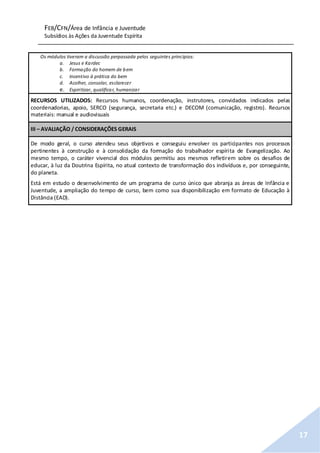 FEB/CFN/Área de Infância e Juventude
Subsídios às Ações da Juventude Espírita
17
Os módulos tiveram a discussão perpassada pelos seguintes princípios:
a. Jesus e Kardec
b. Formação do homem de bem
c. Incentivo à prática do bem
d. Acolher, consolar, esclarecer
e. Espiritizar, qualificar, humanizar
RECURSOS UTILIZADOS: Recursos humanos, coordenação, instrutores, convidados indicados pelas
coordenadorias, apoio, SERCO (segurança, secretaria etc.) e DECOM (comunicação, registro). Recursos
materiais: manual e audiovisuais
III – AVALIAÇÃO / CONSIDERAÇÕES GERAIS
De modo geral, o curso atendeu seus objetivos e conseguiu envolver os participantes nos processos
pertinentes à construção e à consolidação da formação do trabalhador espírita de Evangelização. Ao
mesmo tempo, o caráter vivencial dos módulos permitiu aos mesmos refletirem sobre os desafios de
educar, à luz da Doutrina Espírita, no atual contexto de transformação dos indivíduos e, por conseguinte,
do planeta.
Está em estudo o desenvolvimento de um programa de curso único que abranja as áreas de Infância e
Juventude, a ampliação do tempo de curso, bem como sua disponibilização em formato de Educação à
Distância (EAD).
 