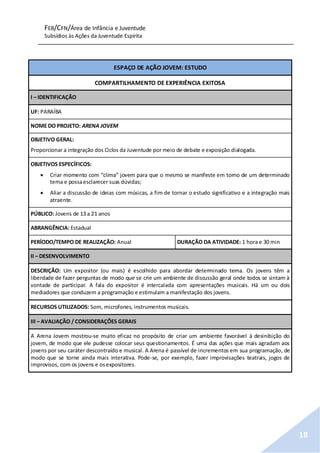 FEB/CFN/Área de Infância e Juventude
Subsídios às Ações da Juventude Espírita
18
ESPAÇO DE AÇÃO JOVEM: ESTUDO
COMPARTILHAMENTO DE EXPERIÊNCIA EXITOSA
I – IDENTIFICAÇÃO
UF: PARAÍBA
NOME DO PROJETO: ARENA JOVEM
OBJETIVO GERAL:
Proporcionar a integração dos Ciclos da Juventude por meio de debate e exposição dialogada.
OBJETIVOS ESPECÍFICOS:
 Criar momento com “clima” jovem para que o mesmo se manifeste em torno de um determinado
tema e possaesclarecer suas dúvidas;
 Aliar a discussão de ideias com músicas, a fim de tornar o estudo significativo e a integração mais
atraente.
PÚBLICO: Jovens de 13 a 21 anos
ABRANGÊNCIA: Estadual
PERÍODO/TEMPO DE REALIZAÇÃO: Anual DURAÇÃO DA ATIVIDADE: 1 hora e 30 min
II – DESENVOLVIMENTO
DESCRIÇÃO: Um expositor (ou mais) é escolhido para abordar determinado tema. Os jovens têm a
liberdade de fazer perguntas de modo que se crie um ambiente de discussão geral onde todos se sintam à
vontade de participar. A fala do expositor é intercalada com apresentações musicais. Há um ou dois
mediadores que conduzem a programação e estimulam a manifestação dos jovens.
RECURSOS UTILIZADOS: Som, microfones, instrumentos musicais.
III – AVALIAÇÃO / CONSIDERAÇÕES GERAIS
A Arena Jovem mostrou-se muito eficaz no propósito de criar um ambiente favorável à desinibição do
jovem, de modo que ele pudesse colocar seus questionamentos. É uma das ações que mais agradam aos
jovens por seu caráter descontraído e musical. A Arena é passível de incrementos em sua programação, de
modo que se torne ainda mais interativa. Pode-se, por exemplo, fazer improvisações teatrais, jogos de
improvisos, com os jovens e osexpositores.
 