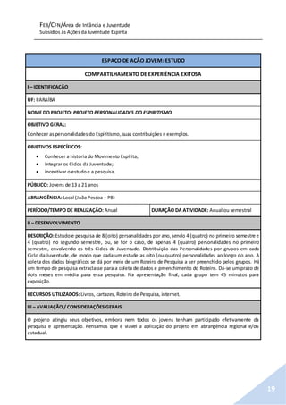 FEB/CFN/Área de Infância e Juventude
Subsídios às Ações da Juventude Espírita
19
ESPAÇO DE AÇÃO JOVEM: ESTUDO
COMPARTILHAMENTO DE EXPERIÊNCIA EXITOSA
I – IDENTIFICAÇÃO
UF: PARAÍBA
NOME DO PROJETO: PROJETO PERSONALIDADES DO ESPIRITISMO
OBJETIVO GERAL:
Conhecer as personalidades do Espiritismo, suas contribuições e exemplos.
OBJETIVOS ESPECÍFICOS:
 Conhecer a história do Movimento Espírita;
 integrar os Ciclos da Juventude;
 incentivar o estudoe a pesquisa.
PÚBLICO: Jovens de 13 a 21 anos
ABRANGÊNCIA: Local (JoãoPessoa – PB)
PERÍODO/TEMPO DE REALIZAÇÃO: Anual DURAÇÃO DA ATIVIDADE: Anual ou semestral
II – DESENVOLVIMENTO
DESCRIÇÃO: Estudo e pesquisa de 8 (oito) personalidades por ano, sendo 4 (quatro) no primeiro semestre e
4 (quatro) no segundo semestre, ou, se for o caso, de apenas 4 (quatro) personalidades no primeiro
semestre, envolvendo os três Ciclos de Juventude. Distribuição das Personalidades por grupos em cada
Ciclo da Juventude, de modo que cada um estude as oito (ou quatro) personalidades ao longo do ano. A
coleta dos dados biográficos se dá por meio de um Roteiro de Pesquisa a ser preenchido pelos grupos. Há
um tempo de pesquisa extraclasse para a coleta de dados e preenchimento do Roteiro. Dá-se um prazo de
dois meses em média para essa pesquisa. Na apresentação final, cada grupo tem 45 minutos para
exposição.
RECURSOS UTILIZADOS: Livros, cartazes, Roteiro de Pesquisa, internet.
III – AVALIAÇÃO / CONSIDERAÇÕES GERAIS
O projeto atingiu seus objetivos, embora nem todos os jovens tenham participado efetivamente da
pesquisa e apresentação. Pensamos que é viável a aplicação do projeto em abrangência regional e/ou
estadual.
 