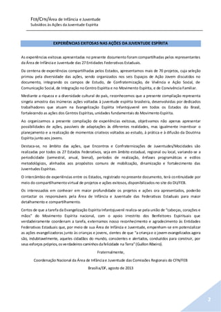 FEB/CFN/Área de Infância e Juventude
Subsídios às Ações da Juventude Espírita
2
EXPERIÊNCIAS EXITOSAS NAS AÇÕES DA JUVENTUDE ESPÍRITA
As experiências exitosas apresentadas no presente documento foram compartilhadas pelos representantes
da Área de Infânciae Juventude das 27 Entidades Federativas Estaduais.
Da centena de experiências compartilhadas pelos Estados, apresentamos mais de 70 projetos, cuja seleção
primou pela diversidade das ações, sendo organizados nos seis Espaços de Ação Jovem discutidos no
documento, integrando os campos de Estudo, de Confraternização, de Vivência e Ação Social, de
Comunicação Social, de Integração no Centro Espírita e no Movimento Espírita, e de Convivência Familiar.
Mediante a riqueza e a diversidade cultural do país, reconhecemos que a presente compilação representa
singela amostra das inúmeras ações voltadas à juventude espírita brasileira, desenvolvidas por dedicados
trabalhadores que atuam na Evangelização Espírita Infantojuvenil em todos os Estados do Brasil,
fortalecendo as ações dos Centros Espíritas, unidades fundamentais do Movimento Espírita.
Ao organizarmos a presente compilação de experiências exitosas, objetivamos não apenas apresentar
possibilidades de ações, passíveis de adaptações às diferentes realidades, mas igualmente incentivar o
planejamento e a realização de momentos criativos voltados ao estudo, à prática e à difusão da Doutrina
Espírita junto aos jovens.
Destaca-se, no âmbito das ações, que Encontros e Confraternizações de Juventudes/Mocidades são
realizadas por todos os 27 Estados Federativos, seja em âmbito estadual, regional ou local, variando-se a
periodicidade (semestral, anual, bienal), períodos de realização, ênfases programáticas e estilos
metodológicos, alinhados aos propósitos comuns de mobilização, dinamização e fortalecimento das
Juventudes Espíritas.
O intercâmbio de experiências entre os Estados, registrado no presente documento, terá continuidade por
meio do compartilhamentovirtual de projetos e ações exitosos, disponibilizados no site do DIJ/FEB.
Os interessados em conhecer em maior profundidade os projetos e ações ora apresentados, poderão
contactar os responsáveis pela Área de Infância e Juventude das Federativas Estaduais para maior
detalhamento e compartilhamento.
Certos de que a tarefa da Evangelização Espírita Infantojuvenil realiza-se pela união de “cabeças, corações e
mãos” do Movimento Espírita nacional, com o apoio irrestrito dos Benfeitores Espirituais que
verdadeiramente coordenam a tarefa, externamos nosso reconhecimento e agradecimento às Entidades
Federativas Estaduais que, por meio de sua Área de Infância e Juventude, empenham-se em potencializar
as ações evangelizadoras junto às crianças e jovens, cientes de que “a criançae o jovem evangelizados agora
são, indubitavelmente, aqueles cidadãos do mundo, conscientes e alertados, conduzidos para construir, por
seus esforços próprios,osverdadeiros caminhosdafelicidade na Terra”(Guillon Ribeiro).
Fraternalmente,
Coordenação Nacional da Área de Infânciae Juventude das Comissões Regionais do CFN/FEB
Brasília/DF, agosto de 2013
 