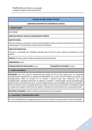 FEB/CFN/Área de Infância e Juventude
Subsídios às Ações da Juventude Espírita
20
ESPAÇO DE AÇÃO JOVEM: ESTUDO
COMPARTILHAMENTO DE EXPERIÊNCIA EXITOSA
I – IDENTIFICAÇÃO
UF: PARANÁ
NOME DO PROJETO: FEIRA DO CONHECIMENTO ESPÍRITA
OBJETIVO GERAL:
Oferecer à infância, juventude e aos pais a oportunidade de realizarestudos da Doutrina Espírita através de
apresentações noformato de Feira de Conhecimento Espírita.
OBJETIVOS ESPECÍFICOS:
Promover a valorização das atividades realizadas pelo DIJ para os pais e demais participantes da Casa
Espírita.
PÚBLICO: Crianças, jovens, famíliae participantes do Centro Espírita
ABRANGÊNCIA: Local
PERÍODO/TEMPO DE REALIZAÇÃO: Anual DURAÇÃO DA ATIVIDADE: 2 horas
II – DESENVOLVIMENTO
DESCRIÇÃO: Um tema central é selecionado pela equipe do DIJ da Casa Espírita para ser trabalhado
especificamente naquela Feira. Os subtemas são divididosentre os vários ciclos de infância e juventude. Os
evangelizadores terão um período de no mínimo 4 (quatro) aulas para realizarem, com seus
evangelizandos, atividades pertinentes ao subtema e ensaiarem a apresentação. No dia da apresentação,
todos os pais e participantes da Casa, de outros Departamentos, são convidados para visitar a atividade. É
feito um rodízio em que os visitantes passam por todos os ciclos a fim de conhecerem e prestigiarem todos
os subtemasestudados. Ao final da Feira, pode ser realizado um lanche fraterno com a presença de todos.
RECURSOS UTILIZADOS: A definir conforme atividades que forem propostas.
III – AVALIAÇÃO / CONSIDERAÇÕES GERAIS
Por meio dofeedback dosevangelizandos, pais e demais visitantes é possível analisar o êxito da atividade.
 