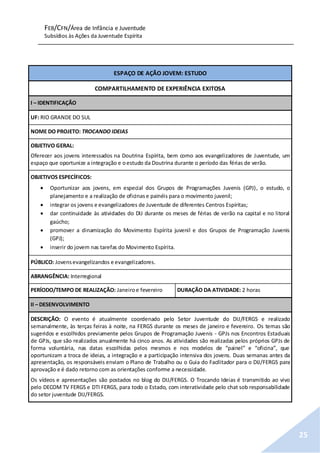 FEB/CFN/Área de Infância e Juventude
Subsídios às Ações da Juventude Espírita
25
ESPAÇO DE AÇÃO JOVEM: ESTUDO
COMPARTILHAMENTO DE EXPERIÊNCIA EXITOSA
I – IDENTIFICAÇÃO
UF: RIO GRANDE DO SUL
NOME DO PROJETO: TROCANDO IDEIAS
OBJETIVO GERAL:
Oferecer aos jovens interessados na Doutrina Espírita, bem como aos evangelizadores de Juventude, um
espaço que oportunize a integração e oestudo da Doutrina durante o período das férias de verão.
OBJETIVOS ESPECÍFICOS:
 Oportunizar aos jovens, em especial dos Grupos de Programações Juvenis (GPJ), o estudo, o
planejamento e a realização de oficinase painéis para o movimento juvenil;
 integrar os jovens e evangelizadores de Juventude de diferentes Centros Espíritas;
 dar continuidade às atividades do DIJ durante os meses de férias de verão na capital e no litoral
gaúcho;
 promover a dinamização do Movimento Espírita juvenil e dos Grupos de Programação Juvenis
(GPJ);
 inserir do jovem nas tarefas do Movimento Espírita.
PÚBLICO: Jovensevangelizandos e evangelizadores.
ABRANGÊNCIA: Interregional
PERÍODO/TEMPO DE REALIZAÇÃO: Janeiroe fevereiro DURAÇÃO DA ATIVIDADE: 2 horas
II – DESENVOLVIMENTO
DESCRIÇÃO: O evento é atualmente coordenado pelo Setor Juventude do DIJ/FERGS e realizado
semanalmente, às terças feiras à noite, na FERGS durante os meses de janeiro e fevereiro. Os temas são
sugeridos e escolhidos previamente pelos Grupos de Programação Juvenis - GPJs nos Encontros Estaduais
de GPJs, que são realizados anualmente há cinco anos. As atividades são realizadas pelos próprios GPJs de
forma voluntária, nas datas escolhidas pelos mesmos e nos modelos de “painel” e “oficina”, que
oportunizam a troca de ideias, a integração e a participação intensiva dos jovens. Duas semanas antes da
apresentação, os responsáveis enviam o Plano de Trabalho ou o Guia do Facilitador para o DIJ/FERGS para
aprovação e é dado retorno com as orientações conforme a necessidade.
Os vídeos e apresentações são postados no blog do DIJ/FERGS. O Trocando Ideias é transmitido ao vivo
pelo DECOM TV FERGS e DTI FERGS, para todo o Estado, com interatividade pelo chat sob responsabilidade
do setor juventude DIJ/FERGS.
 