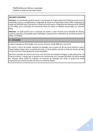 FEB/CFN/Área de Infância e Juventude
Subsídios às Ações da Juventude Espírita
26
RECURSOS UTILIZADOS:
Humanos: um coordenador geral do evento; 1 ou 2 Grupos de Programação Juvenil (GPJ) para cada assunto
trabalhado; jovens e evangelizadores, integrantes de Grupo de Programação Juvenil (GPJ); integrantes da
equipe do DIJ/FERGS para a Secretaria e Infraestrutura do evento; integrantes dos Departamentos DECOM
e DTI FERGS, para a realização de transmissão direta em todos os trabalhos apresentados no Trocando
Ideias.
Materiais: um salão grande para a realização de painéis e salas menores para realização de oficinas;
materiais específicos requisitados pelos facilitadores; equipamentos multimídia e de transmissão direta TV
FERGS - DTI/FERGS.
III – AVALIAÇÃO
A ação é realizada em Porto Alegre, com sucesso, há 8 anos, desde 2006 até o momento.
No Litoral e interior do Estado: expansão da atividade com os jovens do DIJ das Casas Espíritas e jovens
frequentadores destas casas, no período do verão, no litoral gaúcho, durante os finais de semana, período
em que aumenta o fluxo de pessoas nessas localidades.
São feitas avaliações de cada encontro por meio de fichas de avaliação entregues a cada participante. Ao
final do encontro, o Grupo que se apresenta faz o fechamento com a equipe DIJ/FERGS. Na última edição
do Trocando Ideias (2013) foi realizado um Encontro de Avaliação com todos os grupos que foram
responsáveis por oficinas durante três horas na manhã de sábado.
 