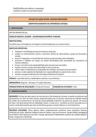 FEB/CFN/Área de Infância e Juventude
Subsídios às Ações da Juventude Espírita
40
ESPAÇO DE AÇÃO JOVEM: CONFRATERNIZAÇÃO
COMPARTILHAMENTO DE EXPERIÊNCIA EXITOSA
I – IDENTIFICAÇÃO
UF: RIO GRANDE DO SUL
NOME DO PROJETO: ACAMPE – ACAMPAMENTO ESPÍRITA 7ª REGIÃO
OBJETIVO GERAL:
Contribuir para a formação do serintegral e transformação para um mundo melhor.
OBJETIVOS ESPECÍFICOS:
 Trabalhar a sensibilidade através de dinâmicas de grupo;
 ampliar os conhecimentos morais e espirituais através de vídeo-palestra, grupos de discussão e
estudo;
 buscar a integração e o intercâmbio de vivências proporcionadas pelas atividades;
 promover o trabalho em equipe nas tarefas demandadas pela necessidade de convivência no
mesmo ambiente;
 buscar a consciência da responsabilidade pela natureza que nos acolhe;
 estudar e buscar a prática da fraternidade no dia a dia do ser;
 refletir sobre a importância da saúde global doindivíduo no processo reencarnatório;
 praticar a visão ampliada de liberdade com responsabilidade nas ações do dia-a-dia;
 atender a proposta federativa de Unificação do Movimento Espírita.
PÚBLICO: Juventude Espírita, trabalhadoresespíritas e seusfamiliares
ABRANGÊNCIA: Regional - Abrange a 7ª região Federativa
PERÍODO/TEMPO DE REALIZAÇÃO: Feriado de Carnaval DURAÇÃO DA ATIVIDADE: 4 dias
II – DESENVOLVIMENTO
DESCRIÇÃO: Em face dos dias atuais, do inicio do ano e dos festejos de carnaval, o evento visa oferecer aos
participantes um retiro do meio urbano, proporcionando junto à natureza momentos de reflexão através
do estudo, do entretenimento, da visão de responsabilidade ambiental, da prática do esporte, da música,
do lazer e do desenvolvimento de habilidades sociais. A cada ano é escolhido um tema norteador para o
evento, sendo desenvolvido por meio de dinâmicas grupaise estudo reflexivo a luz do Espiritismo.
RECURSOS UTILIZADOS: Obras Básicas; Obras complementares (conforme tema escolhido); Músicas;
Dinâmicas de Grupo; Materiais didáticos diversos (vídeos). Recursos humanos: Equipe didático-pedagógica
do DIJ CRE7 e Área Doutrinária do CRE 7; Equipe operacional (Trabalhadores espíritas das cidades Alegrete,
Itaqui, Uruguaiana e São Borja).
 