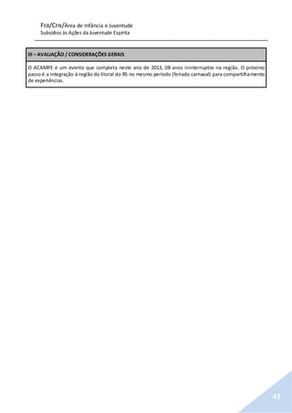 FEB/CFN/Área de Infância e Juventude
Subsídios às Ações da Juventude Espírita
41
III – AVALIAÇÃO / CONSIDERAÇÕES GERAIS
O ACAMPE é um evento que completa neste ano de 2013, 08 anos ininterruptos na região. O próximo
passo é a integração à região do litoral do RS no mesmo período (feriado carnaval) para compartilhamento
de experiências.
 