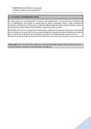 FEB/CFN/Área de Infância e Juventude
Subsídios às Ações da Juventude Espírita
44
III – AVALIAÇÃO / CONSIDERAÇÕES GERAIS
Em 2013 contou com a participação de 137 jovens, 10 evangelizadores, 2 crianças (filhos de trabalhadores)
e 51 trabalhadores nas funções de coordenação de grupos, integração, música, mídia, atendimento
espiritual e ambulatorial e infraestrutura, totalizando 200 participantes vindos de 36 instituições espíritas,
de 20 cidades, representando 10 Uniões Regionais Espíritas de todo o Estado.
A CONJESC, além de ser umespaço de confraternização, também é um espaço de estudo, pois as atividades
são centradas em um tema, bem como uma oportunidade de integração do jovem no Movimento Espírita,
pois os jovens que se destacam são convidados a participarem da organização dos próximos eventos.
Observação: Encontros e Confraternizações de Juventudes/Mocidades Espíritas são realizados por todos os
Estados brasileiros, variando-se a periodicidade e abrangência.
 