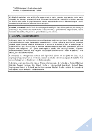 FEB/CFN/Área de Infância e Juventude
Subsídios às Ações da Juventude Espírita
46
No sábado é realizada a noite artística (ou sarau), onde os jovens mostram seus talentos como: teatro,
música etc. No Domingo, geralmente à tarde, é feita a visita assistencial à instituição escolhida e a entrega
das doações arrecadadas ao longo da semana. Jovens e adultos são estimulados a levarem alegria, carinho,
músicae disposição para confraternizar com os assistidos.
RECURSOS UTILIZADOS: Obras básicas e livros complementares para o estudo das palestras; datashow para
apresentação das palestras. Recursos humanos: 2 recepcionistas, 2 apresentadores e 2 palestrante. Teatro,
músicaetc são usados pelos jovens na apresentação da parte artística.
III – AVALIAÇÃO / CONSIDERAÇÕES GERAIS
As Semanas Jovens são um bom momento para desenvolver potenciais nos jovens. Hoje, na capital, onde
essa atividade iniciou, muitos trabalhadores do Movimento e Centros Espíritas se recordam dos momentos
passados nessas Semanas Jovens e afirmam que os estudos e a preparação para as apresentações os
ajudaram muito e que, inclusive, hoje se lembram daqueles tempos quando eles, agora adultos, precisam
preparar uma preleção na Casa Espírita. Cada região ou cidade, com suas singularidades, adaptam o
desenvolvimento da Atividade, mas, em geral, todas seguem o mesmo estilo: 5 noites de palestra, 1 noite
artística, 1 dia de visita Assistencial.
A participação e a interação dos adultos é bem significativa, porém, em boa parte dos casos, são os
próprios jovens que organizam as atividades, preparam os estudos e dividem as equipes de trabalho. Tudo
acompanhado por um ou dois diretores do Órgão realizador.
As Semanas Jovens acontecem há mais de 40 anos e temos relatos de realização na Regional São Paulo
(Distritais Tatuapé, Santana, São Miguel, Penha e Intermunicipal Guarulhos), Regional Bauru
(Intermunicipal Bauru) e Regional Marília (Intermunicipal Marília). Receber notícias de intenção de
realização em outras Regionais é motivo de alegria.
 