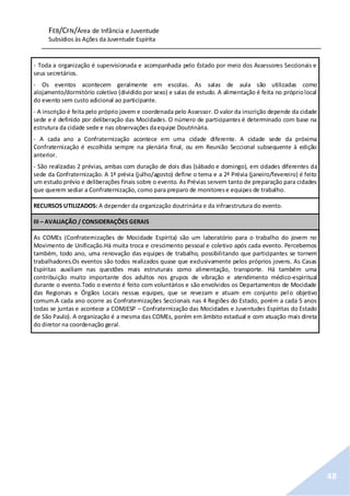 FEB/CFN/Área de Infância e Juventude
Subsídios às Ações da Juventude Espírita
48
- Toda a organização é supervisionada e acompanhada pelo Estado por meio dos Assessores Seccionais e
seus secretários.
- Os eventos acontecem geralmente em escolas. As salas de aula são utilizadas como
alojamento/dormitório coletivo (dividido por sexo) e salas de estudo. A alimentação é feita no própriolocal
do evento sem custo adicional ao participante.
- A inscrição é feita pelo próprio jovem e coordenada pelo Assessor. O valor da inscrição depende da cidade
sede e é definido por deliberação das Mocidades. O número de participantes é determinado com base na
estrutura da cidade sede e nas observações daequipe Doutrinária.
- A cada ano a Confraternização acontece em uma cidade diferente. A cidade sede da próxima
Confraternização é escolhida sempre na plenária final, ou em Reunião Seccional subsequente à edição
anterior.
- São realizadas 2 prévias, ambas com duração de dois dias (sábado e domingo), em cidades diferentes da
sede da Confraternização. A 1ª prévia (julho/agosto) define o tema e a 2ª Prévia (janeiro/fevereiro) é feito
um estudo prévio e deliberações finais sobre o evento. As Prévias servem tanto de preparação para cidades
que querem sediar a Confraternização, como para preparo de monitorese equipes de trabalho.
RECURSOS UTILIZADOS: A depender da organização doutrinária e da infraestrutura do evento.
III – AVALIAÇÃO / CONSIDERAÇÕES GERAIS
As COMEs (Confraternizações de Mocidade Espírita) são um laboratório para o trabalho do jovem no
Movimento de Unificação.Há muita troca e crescimento pessoal e coletivo após cada evento. Percebemos
também, todo ano, uma renovação das equipes de trabalho, possibilitando que participantes se tornem
trabalhadores.Os eventos são todos realizados quase que exclusivamente pelos próprios jovens. As Casas
Espíritas auxiliam nas questões mais estruturais como alimentação, transporte. Há também uma
contribuição muito importante dos adultos nos grupos de vibração e atendimento médico-espiritual
durante o evento.Todo o evento é feito com voluntários e são envolvidos os Departamentos de Mocidade
das Regionais e Órgãos Locais nessas equipes, que se revezam e atuam em conjunto pelo objetivo
comum.A cada ano ocorre as Confraternizações Seccionais nas 4 Regiões do Estado, porém a cada 5 anos
todas se juntas e acontece a COMJESP – Confraternização das Mocidades e Juventudes Espíritas do Estado
de São Paulo). A organização é a mesma das COMEs, porém em âmbito estadual e com atuação mais direta
do diretor na coordenação geral.
 