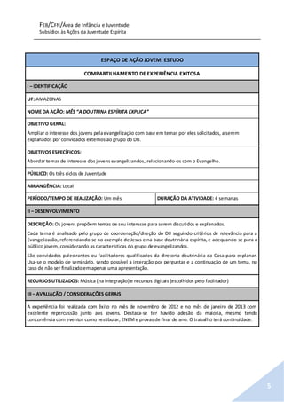 FEB/CFN/Área de Infância e Juventude
Subsídios às Ações da Juventude Espírita
5
ESPAÇO DE AÇÃO JOVEM: ESTUDO
COMPARTILHAMENTO DE EXPERIÊNCIA EXITOSA
I – IDENTIFICAÇÃO
UF: AMAZONAS
NOME DA AÇÃO: MÊS “A DOUTRINA ESPÍRITA EXPLICA”
OBJETIVO GERAL:
Ampliar o interesse dos jovens pelaevangelização com base em temas por eles solicitados, a serem
explanados por convidados externos ao grupo do DIJ.
OBJETIVOS ESPECÍFICOS:
Abordar temas de interesse dosjovensevangelizandos, relacionando-os com o Evangelho.
PÚBLICO: Os três ciclos de Juventude
ABRANGÊNCIA: Local
PERÍODO/TEMPO DE REALIZAÇÃO: Um mês DURAÇÃO DA ATIVIDADE: 4 semanas
II – DESENVOLVIMENTO
DESCRIÇÃO: Os jovens propõem temas de seu interesse para serem discutidos e explanados.
Cada tema é analisado pelo grupo de coordenação/direção do DIJ seguindo critérios de relevância para a
Evangelização, referenciando-se no exemplo de Jesus e na base doutrinária espírita,e adequando-se para o
público jovem, considerando as características do grupo de evangelizandos.
São convidados palestrantes ou facilitadores qualificados da diretoria doutrinária da Casa para explanar.
Usa-se o modelo de seminário, sendo possível a interação por perguntas e a continuação de um tema, no
caso de não ser finalizado em apenas uma apresentação.
RECURSOS UTILIZADOS: Música (na integração) e recursos digitais (escolhidos pelo facilitador)
III – AVALIAÇÃO / CONSIDERAÇÕES GERAIS
A experiência foi realizada com êxito no mês de novembro de 2012 e no mês de janeiro de 2013 com
excelente repercussão junto aos jovens. Destaca-se ter havido adesão da maioria, mesmo tendo
concorrência com eventos como vestibular, ENEMe provas de final de ano. O trabalho terá continuidade.
 