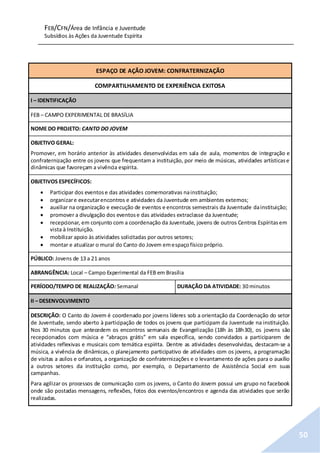 FEB/CFN/Área de Infância e Juventude
Subsídios às Ações da Juventude Espírita
50
ESPAÇO DE AÇÃO JOVEM: CONFRATERNIZAÇÃO
COMPARTILHAMENTO DE EXPERIÊNCIA EXITOSA
I – IDENTIFICAÇÃO
FEB – CAMPO EXPERIMENTAL DE BRASÍLIA
NOME DO PROJETO: CANTO DO JOVEM
OBJETIVO GERAL:
Promover, em horário anterior às atividades desenvolvidas em sala de aula, momentos de integração e
confraternização entre os jovens que frequentam a instituição, por meio de músicas, atividades artísticase
dinâmicas que favoreçam a vivência espírita.
OBJETIVOS ESPECÍFICOS:
 Participar dos eventose das atividades comemorativas nainstituição;
 organizare executarencontros e atividades da Juventude em ambientes externos;
 auxiliar na organização e execução de eventos e encontros semestrais da Juventude dainstituição;
 promover a divulgação dos eventose das atividades extraclasse da Juventude;
 recepcionar, em conjunto com a coordenação da Juventude, jovens de outros Centros Espíritasem
vista à Instituição.
 mobilizar apoio às atividades solicitadas por outros setores;
 montar e atualizar o mural do Canto do Jovem emespaçofísico próprio.
PÚBLICO: Jovens de 13 a 21 anos
ABRANGÊNCIA: Local – Campo Experimental da FEB em Brasília
PERÍODO/TEMPO DE REALIZAÇÃO: Semanal DURAÇÃO DA ATIVIDADE: 30 minutos
II – DESENVOLVIMENTO
DESCRIÇÃO: O Canto do Jovem é coordenado por jovens líderes sob a orientação da Coordenação do setor
de Juventude, sendo aberto à participação de todos os jovens que participam da Juventude na instituição.
Nos 30 minutos que antecedem os encontros semanais de Evangelização (18h às 18h30), os jovens são
recepcionados com música e “abraços grátis” em sala específica, sendo convidados a participarem de
atividades reflexivas e musicais com temática espírita. Dentre as atividades desenvolvidas, destacam-se a
música, a vivência de dinâmicas, o planejamento participativo de atividades com os jovens, a programação
de visitas a asilos e orfanatos, a organização de confraternizações e o levantamento de ações para o auxílio
a outros setores da instituição como, por exemplo, o Departamento de Assistência Social em suas
campanhas.
Para agilizar os processos de comunicação com os jovens, o Canto do Jovem possui um grupo no facebook
onde são postadas mensagens, reflexões, fotos dos eventos/encontros e agenda das atividades que serão
realizadas.
 