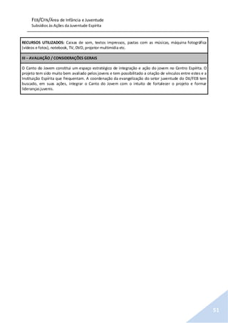 FEB/CFN/Área de Infância e Juventude
Subsídios às Ações da Juventude Espírita
51
RECURSOS UTILIZADOS: Caixas de som, textos impressos, pastas com as músicas, máquina fotográfica
(vídeos e fotos), notebook, TV, DVD, projetor multimídia etc.
III – AVALIAÇÃO / CONSIDERAÇÕES GERAIS
O Canto do Jovem constitui um espaço estratégico de integração e ação do jovem no Centro Espírita. O
projeto tem sido muito bem avaliado pelos jovens e tem possibilitado a criação de vínculos entre estes e a
Instituição Espírita que frequentam. A coordenação da evangelização do setor juventude do DIJ/FEB tem
buscado, em suas ações, integrar o Canto do Jovem com o intuito de fortalecer o projeto e formar
liderançasjuvenis.
 