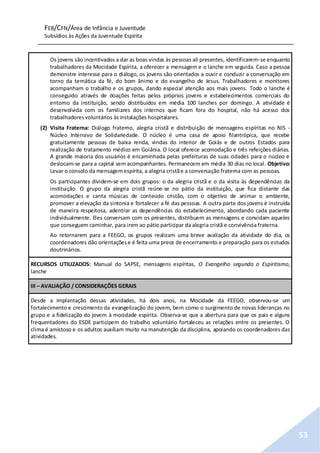 FEB/CFN/Área de Infância e Juventude
Subsídios às Ações da Juventude Espírita
53
Os jovens são incentivados a dar as boas vindas às pessoas ali presentes, identificarem-se enquanto
trabalhadores da Mocidade Espírita, a oferecer a mensagem e o lanche em seguida. Caso a pessoa
demonstre interesse para o diálogo, os jovens são orientados a ouvir e conduzir a conversação em
torno da temática da fé, do bom ânimo e do evangelho de Jesus. Trabalhadores e monitores
acompanham o trabalho e os grupos, dando especial atenção aos mais jovens. Todo o lanche é
conseguido através de doações feitas pelos próprios jovens e estabelecimentos comerciais do
entorno da instituição, sendo distribuídos em média 100 lanches por domingo. A atividade é
desenvolvida com os familiares dos internos que ficam fora do hospital, não há acesso dos
trabalhadoresvoluntários às instalações hospitalares.
(2) Visita Fraterna: Diálogo fraterno, alegria cristã e distribuição de mensagens espíritas no NIS -
Núcleo Intensivo de Solidariedade. O núcleo é uma casa de apoio filantrópica, que recebe
gratuitamente pessoas de baixa renda, vindas do interior de Goiás e de outros Estados para
realização de tratamento médico em Goiânia. O local oferece acomodação e três refeições diárias.
A grande maioria dos usuários é encaminhada pelas prefeituras de suas cidades para o núcleo e
deslocam-se para a capital sem acompanhantes. Permanecem em média 30 dias no local. Objetivo:
Levar o consolo da mensagemespírita, a alegria cristãe a conversação fraterna com as pessoas.
Os participantes dividem-se em dois grupos: o da alegria cristã e o da visita às dependências da
instituição. O grupo da alegria cristã reúne-se no pátio da instituição, que fica distante das
acomodações e canta músicas de conteúdo cristão, com o objetivo de animar o ambiente,
promover a elevação da sintonia e fortalecer a fé das pessoas. A outra parte dos jovens é instruída
de maneira respeitosa, adentrar as dependências do estabelecimento, abordando cada paciente
individualmente. Eles conversam com os presentes, distribuem as mensagens e convidam aqueles
que conseguem caminhar, para irem ao pátio participar da alegria cristã e convivência fraterna.
Ao retornarem para a FEEGO, os grupos realizam uma breve avaliação da atividade do dia, os
coordenadores dão orientaçõese é feita uma prece de encerramento e preparação para os estudos
doutrinários.
RECURSOS UTILIZADOS: Manual do SAPSE, mensagens espíritas, O Evangelho segundo o Espiritismo,
lanche
III – AVALIAÇÃO / CONSIDERAÇÕES GERAIS
Desde a implantação dessas atividades, há dois anos, na Mocidade da FEEGO, observou-se um
fortalecimento e crescimento da evangelização do jovem, bem como o surgimento de novas lideranças no
grupo e a fidelização do jovem à mocidade espírita. Observa-se que a abertura para que os pais e alguns
frequentadores do ESDE participem do trabalho voluntário fortaleceu as relações entre os presentes. O
clima é amistoso e os adultos auxiliam muito na manutenção da disciplina, apoiando os coordenadores das
atividades.
 